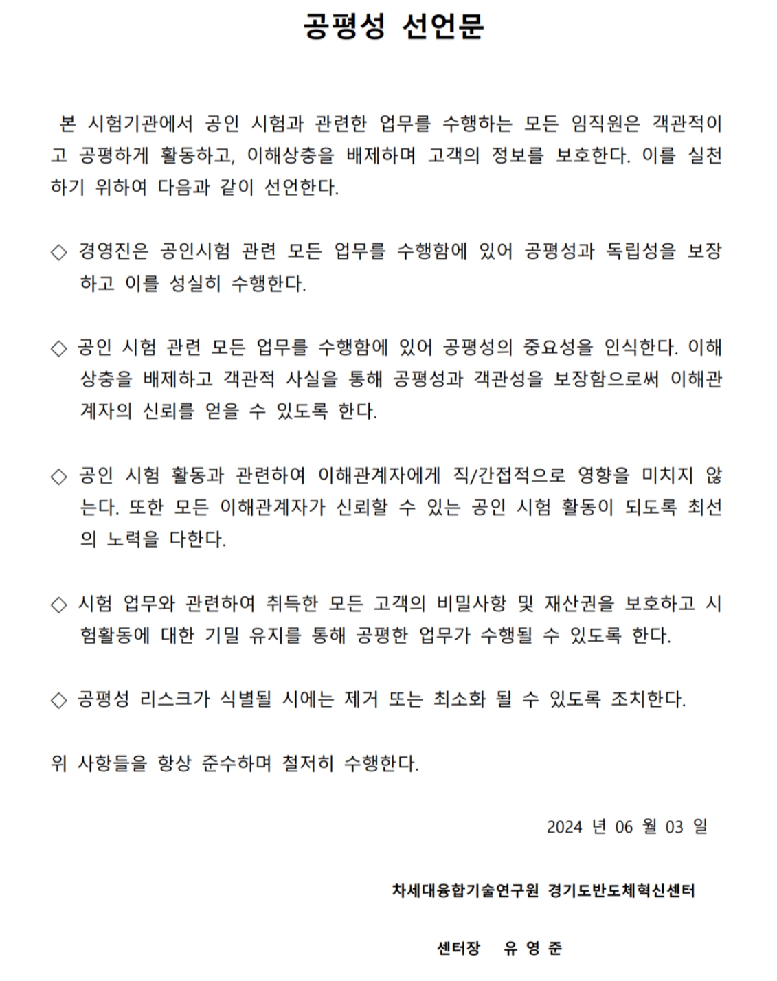 공평성 선언문 - 본 시험기관에서 공인 시험과 관련한 업무를 수행하는 모든 임직원은 객관적이고 공평하게 활동하고, 이해상충을 배제하며 고객의 정보를 보호한다. 이를 실천하기 위하여 다음과 같이 선언한다. 경영진은 공인시험 관련 모든 업무를 수행함에 있어 공평성과 독립성을 보장하고 이를 성실히 수행한다. 공인 시험 관련 모든 업무를 수행함에 있어 공평성의 중요성을 인식한다. 이해상충을 배제하고 객관적 사실을 통해 공평성과 객관성을 보장함으로써 이해관계자의 신뢰를 얻을 수 있도록 한다. 공인 시험 활동과 관련하여 이해관계자에게 직/간접적으로 영향을 미치지 않는다. 또한 모든 이해관계자가 신뢰할 수 있는 공인 시험 활동이 되도록 최선의 노력을 다한다. 시험 업무와 관련하여 취득한 모든 고객의 비밀사항 및 재산권을 보호하고 시험 활동에 대한 기밀 유지를 통해 공평한 업무가 수행될 수 있도록 한다. 공평성 리스크가 식별될 시에는 제거 또는 최소화 될 수 있도록 조치한다. 
				위 사항들을 항상 준수하며 철저히 수행한다. 2024년 6월 3일 차세대융합기술연구원 경기도반도체혁신센터 센터장 유영준